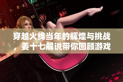 穿越火线当年的辉煌与挑战，姜十七解说带你回顾游戏经典