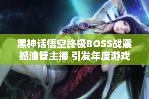 黑神话悟空终极BOSS战震撼油管主播 引发年度游戏热议