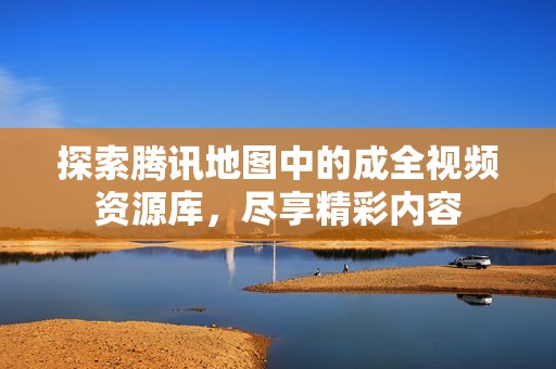 探索腾讯地图中的成全视频资源库，尽享精彩内容