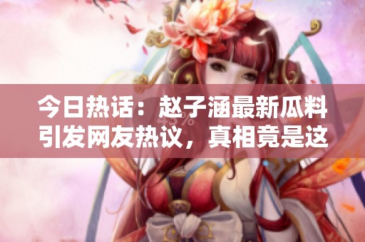 今日热话：赵子涵最新瓜料引发网友热议，真相竟是这样！