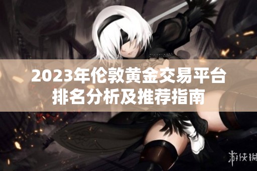 2023年伦敦黄金交易平台排名分析及推荐指南