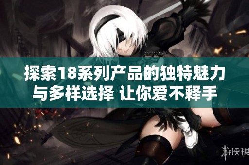 探索18系列产品的独特魅力与多样选择 让你爱不释手