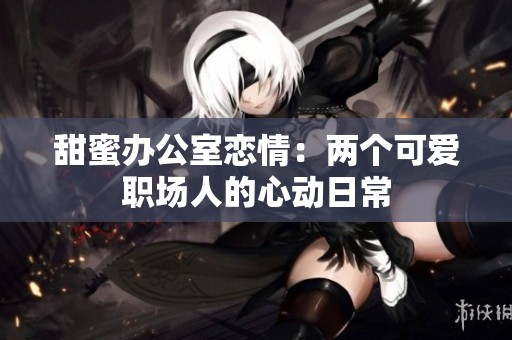 甜蜜办公室恋情：两个可爱职场人的心动日常