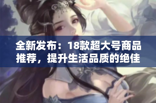 全新发布：18款超大号商品推荐，提升生活品质的绝佳选择