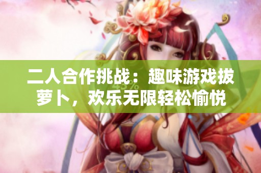 二人合作挑战：趣味游戏拔萝卜，欢乐无限轻松愉悦