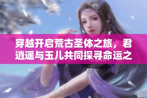 穿越开启荒古圣体之旅，君逍遥与玉儿共同探寻命运之路
