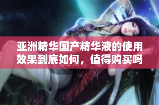 亚洲精华国产精华液的使用效果到底如何，值得购买吗
