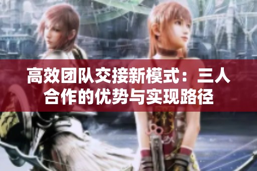 高效团队交接新模式：三人合作的优势与实现路径