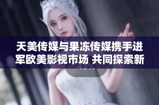 天美传媒与果冻传媒携手进军欧美影视市场 共同探索新机遇