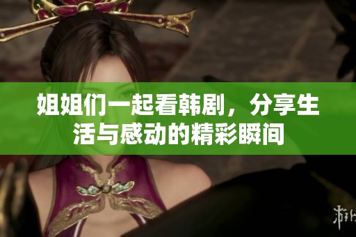 姐姐们一起看韩剧，分享生活与感动的精彩瞬间