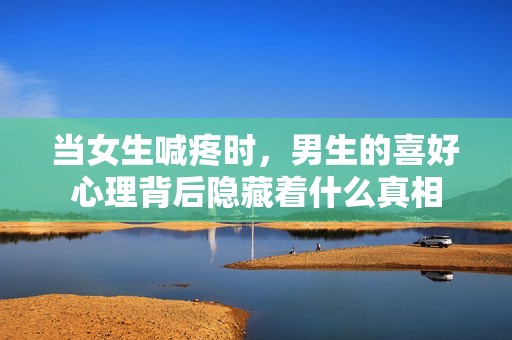 当女生喊疼时，男生的喜好心理背后隐藏着什么真相