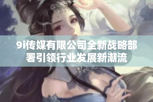 9i传媒有限公司全新战略部署引领行业发展新潮流