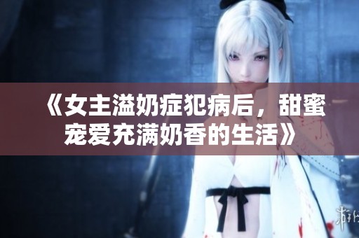 《女主溢奶症犯病后，甜蜜宠爱充满奶香的生活》