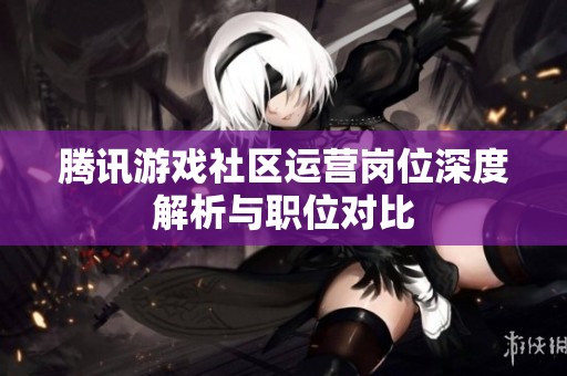 腾讯游戏社区运营岗位深度解析与职位对比