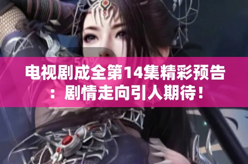 电视剧成全第14集精彩预告：剧情走向引人期待！