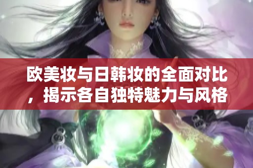 欧美妆与日韩妆的全面对比，揭示各自独特魅力与风格