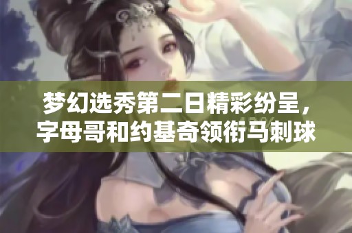 梦幻选秀第二日精彩纷呈，字母哥和约基奇领衔马刺球迷的选择