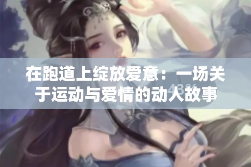 在跑道上绽放爱意：一场关于运动与爱情的动人故事