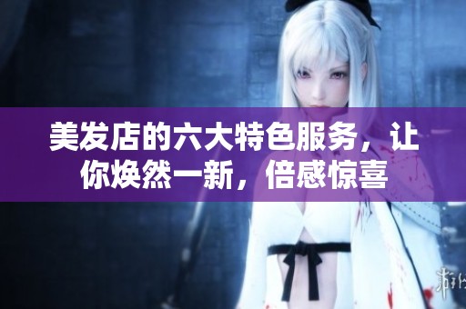 美发店的六大特色服务，让你焕然一新，倍感惊喜