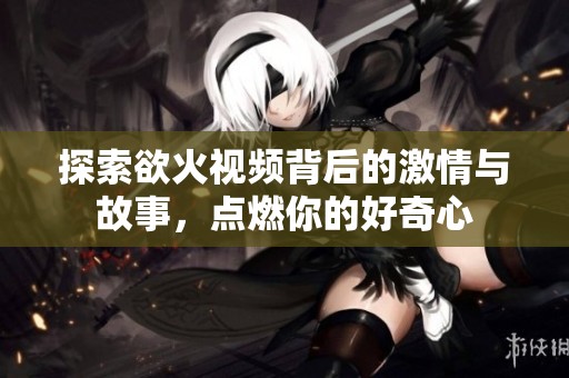 探索欲火视频背后的激情与故事，点燃你的好奇心