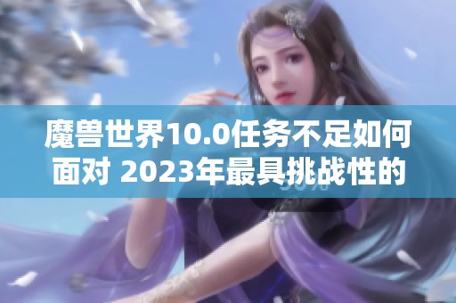 魔兽世界10.0任务不足如何面对 2023年最具挑战性的大型手游解析