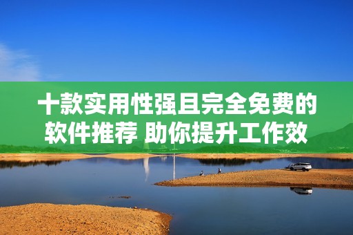 十款实用性强且完全免费的软件推荐 助你提升工作效率