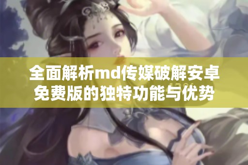 全面解析md传媒破解安卓免费版的独特功能与优势