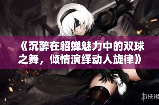 《沉醉在貂蝉魅力中的双球之舞，倾情演绎动人旋律》