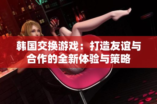 韩国交换游戏：打造友谊与合作的全新体验与策略