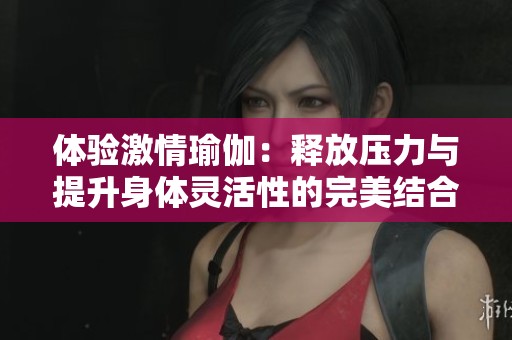 体验激情瑜伽：释放压力与提升身体灵活性的完美结合