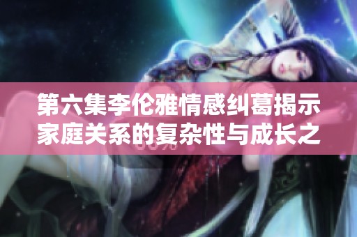 第六集李伦雅情感纠葛揭示家庭关系的复杂性与成长之路