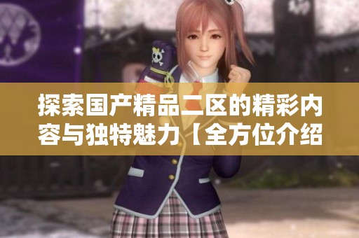探索国产精品二区的精彩内容与独特魅力【全方位介绍】