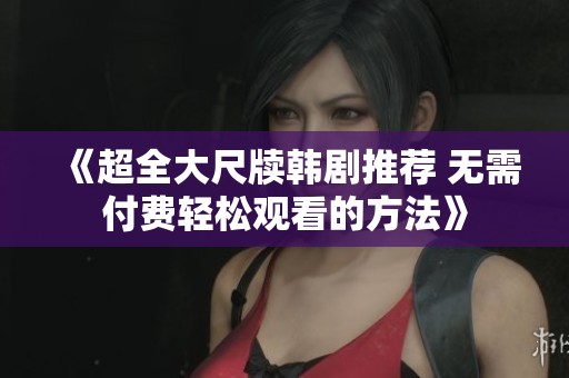 《超全大尺牍韩剧推荐 无需付费轻松观看的方法》