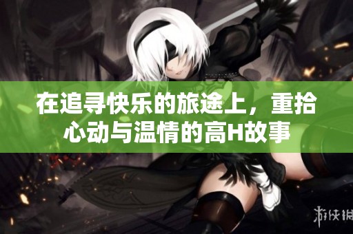 在追寻快乐的旅途上，重拾心动与温情的高H故事