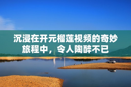 沉浸在开元榴莲视频的奇妙旅程中，令人陶醉不已
