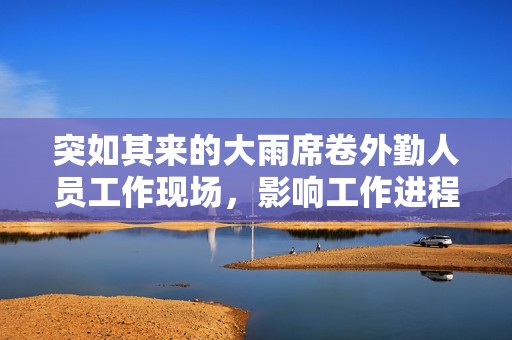 突如其来的大雨席卷外勤人员工作现场，影响工作进程