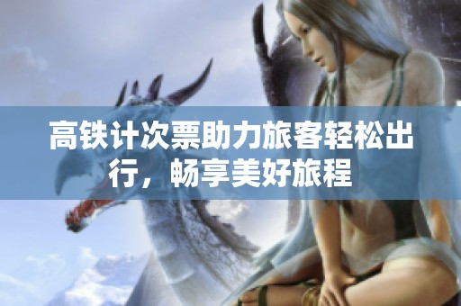 高铁计次票助力旅客轻松出行，畅享美好旅程