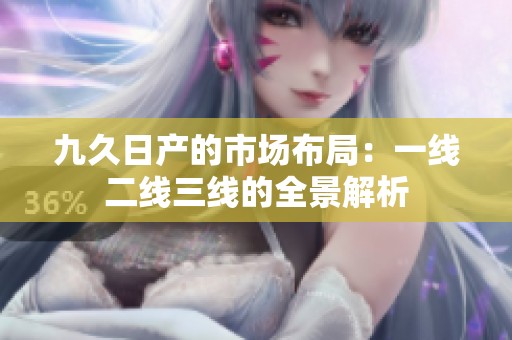 九久日产的市场布局：一线二线三线的全景解析