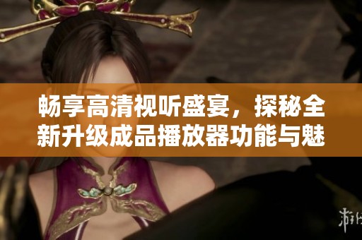 畅享高清视听盛宴，探秘全新升级成品播放器功能与魅力