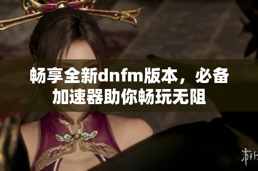 畅享全新dnfm版本，必备加速器助你畅玩无阻