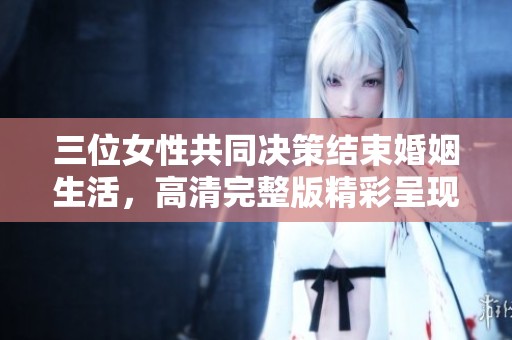 三位女性共同决策结束婚姻生活，高清完整版精彩呈现