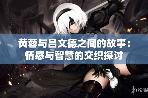 黄蓉与吕文德之间的故事：情感与智慧的交织探讨