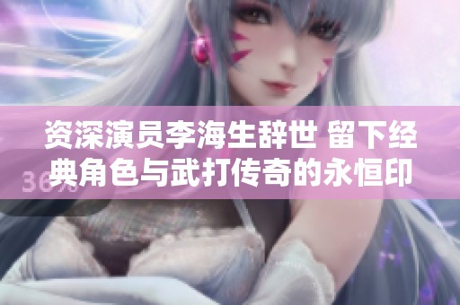资深演员李海生辞世 留下经典角色与武打传奇的永恒印记