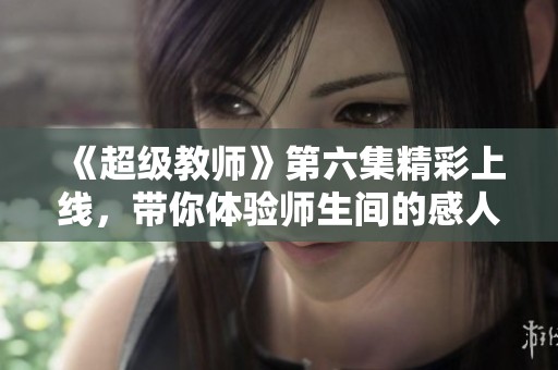 《超级教师》第六集精彩上线，带你体验师生间的感人瞬间