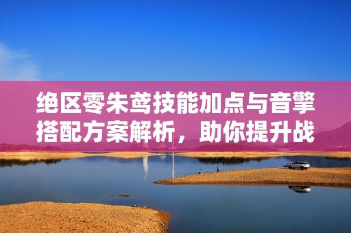 绝区零朱鸢技能加点与音擎搭配方案解析，助你提升战力