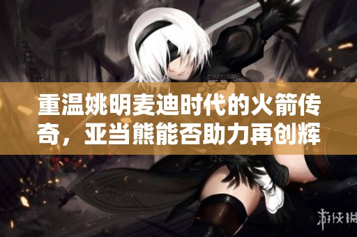 重温姚明麦迪时代的火箭传奇，亚当熊能否助力再创辉煌