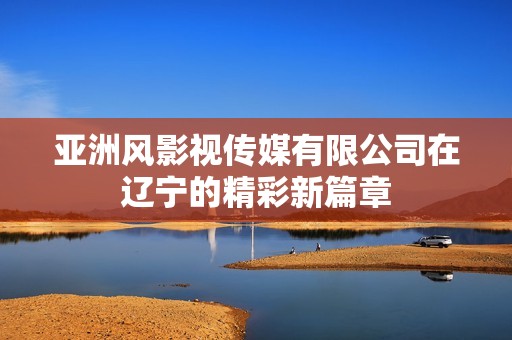 亚洲风影视传媒有限公司在辽宁的精彩新篇章