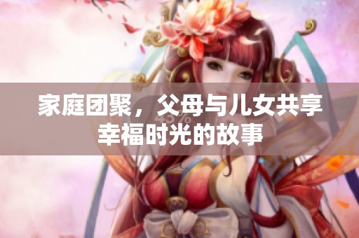 家庭团聚，父母与儿女共享幸福时光的故事