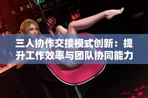 三人协作交接模式创新：提升工作效率与团队协同能力