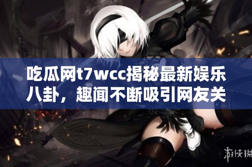 吃瓜网t7wcc揭秘最新娱乐八卦，趣闻不断吸引网友关注